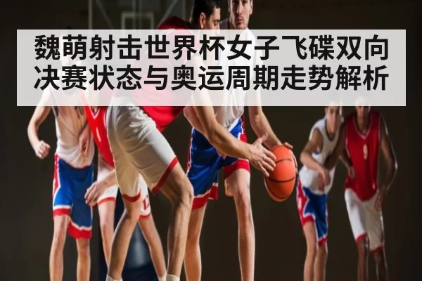 魏萌射击世界杯女子飞碟双向决赛状态与奥运周期走势解析